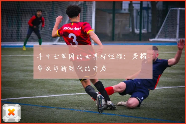 斗牛士军团的世界杯征程：荣耀、争议与新时代的开启