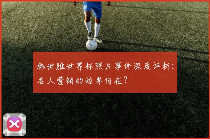 韩世雅世界杯照片事件深度评析：名人营销的边界何在？