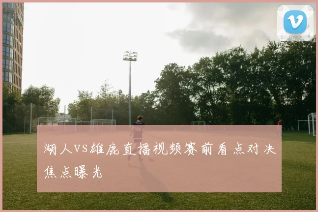 湖人vs雄鹿直播视频赛前看点对决焦点曝光