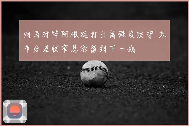 利马对阵阿根廷打出高强度防守 末节分差收窄悬念留到下一战