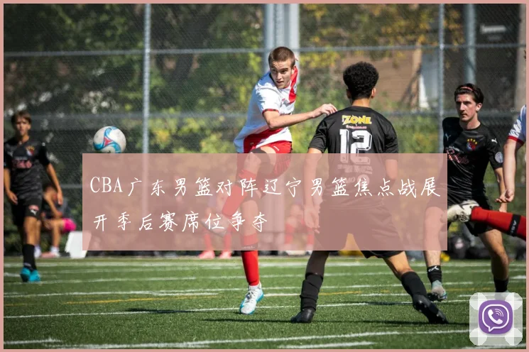 CBA广东男篮对阵辽宁男篮焦点战展开季后赛席位争夺