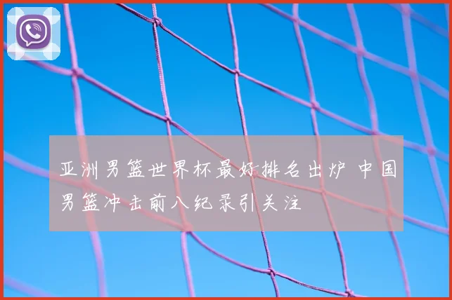 亚洲男篮世界杯最好排名出炉 中国男篮冲击前八纪录引关注