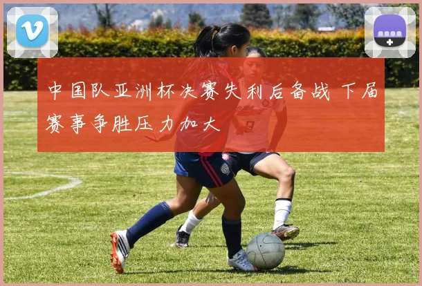 中国队亚洲杯决赛失利后备战 下届赛事争胜压力加大