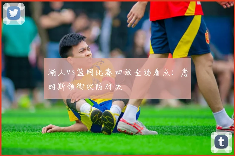 湖人vs篮网比赛回放全场看点:詹姆斯领衔攻防对决