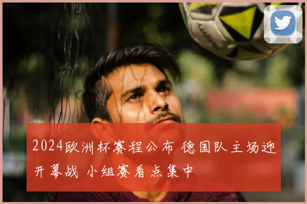 2024欧洲杯赛程公布 德国队主场迎开幕战 小组赛看点集中