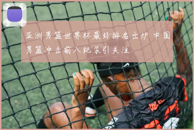 亚洲男篮世界杯最好排名出炉 中国男篮冲击前八纪录引关注