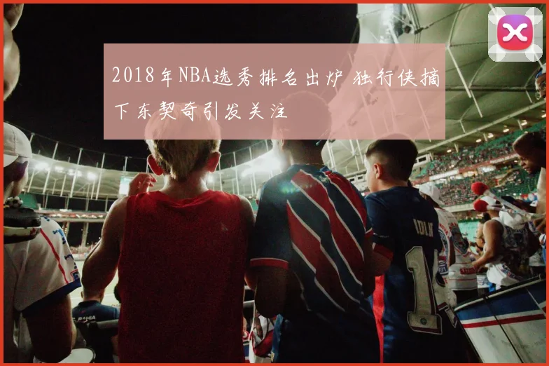 2018年NBA选秀排名出炉 独行侠摘下东契奇引发关注