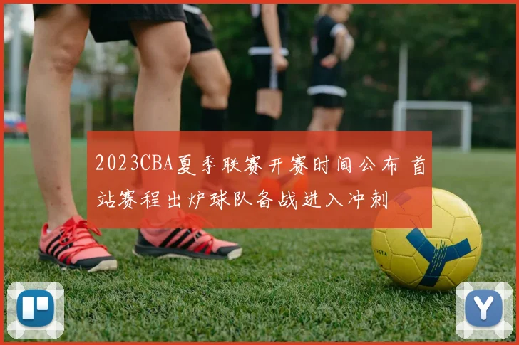 2023CBA夏季联赛开赛时间公布 首站赛程出炉球队备战进入冲刺