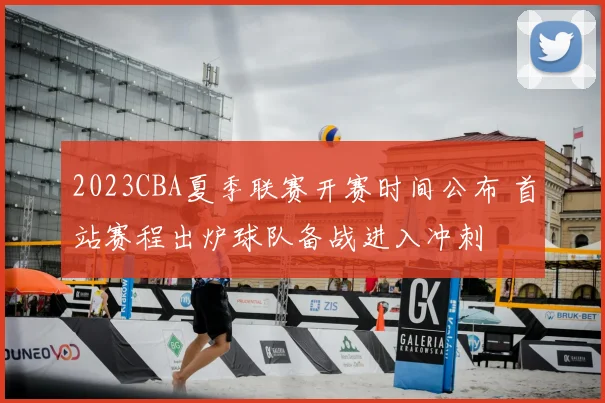 2023CBA夏季联赛开赛时间公布 首站赛程出炉球队备战进入冲刺
