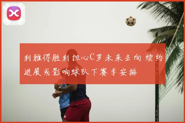 利雅得胜利担心C罗未来去向 续约进展或影响球队下赛季安排