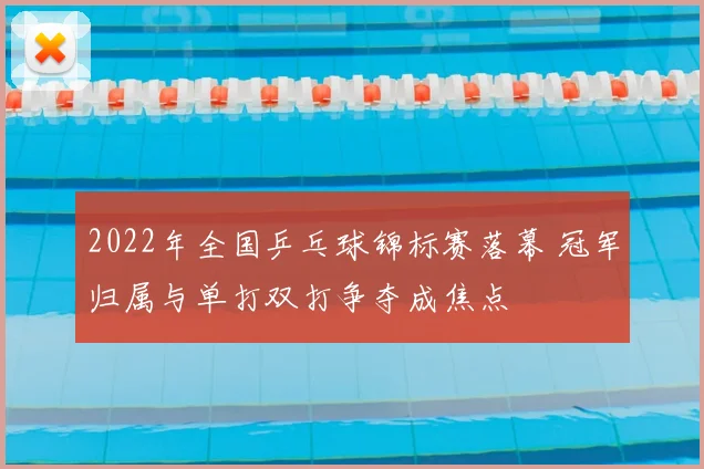 2022年全国乒乓球锦标赛落幕 冠军归属与单打双打争夺成焦点