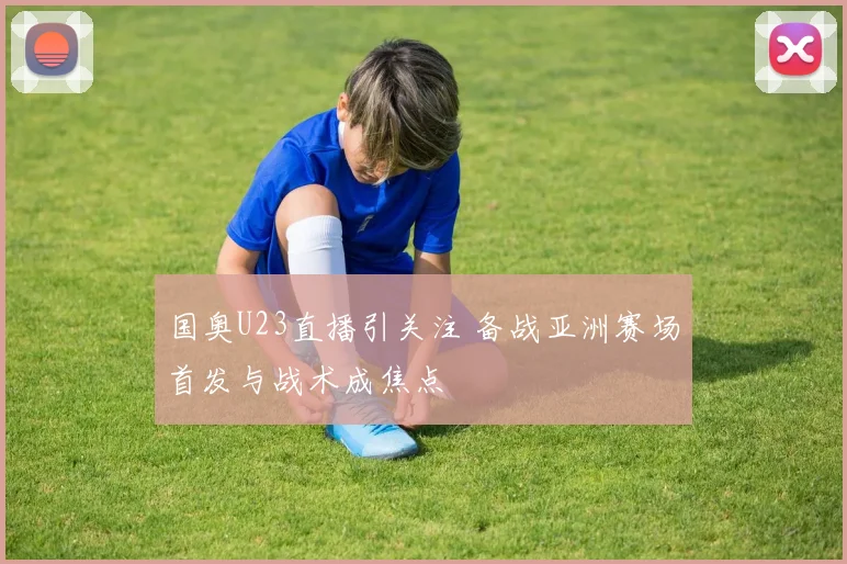 国奥U23直播引关注 备战亚洲赛场首发与战术成焦点