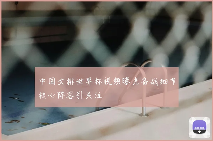 中国女排世界杯视频曝光备战细节核心阵容引关注