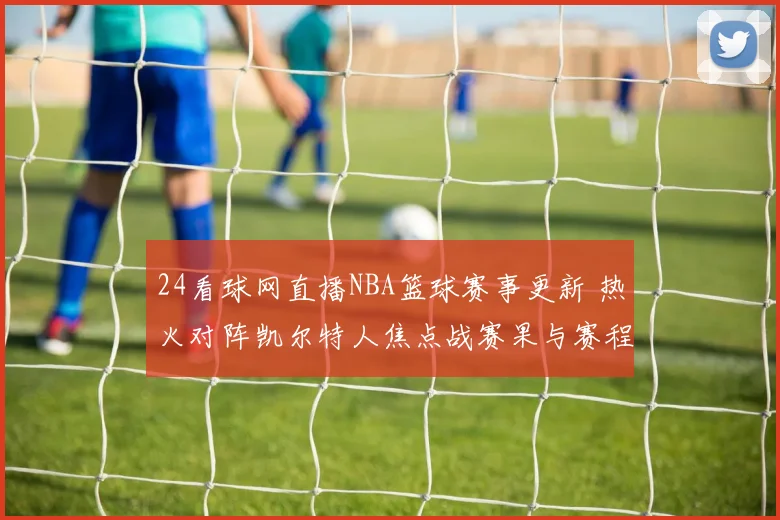 24看球网直播NBA篮球赛事更新 热火对阵凯尔特人焦点战赛果与赛程看点