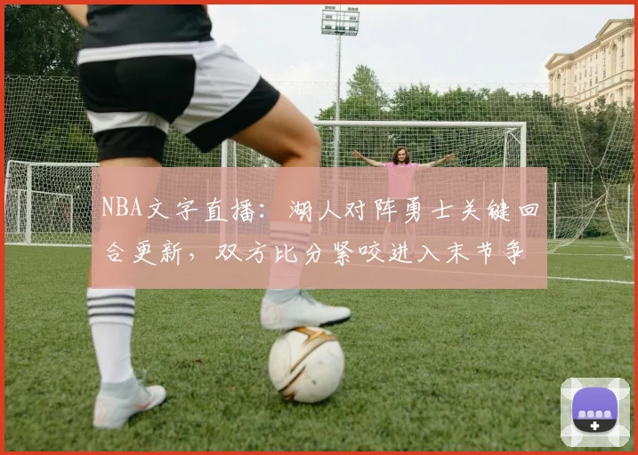 NBA文字直播：湖人对阵勇士关键回合更新，双方比分紧咬进入末节争夺