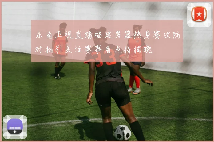 东南卫视直播福建男篮热身赛攻防对抗引关注赛事看点待揭晓