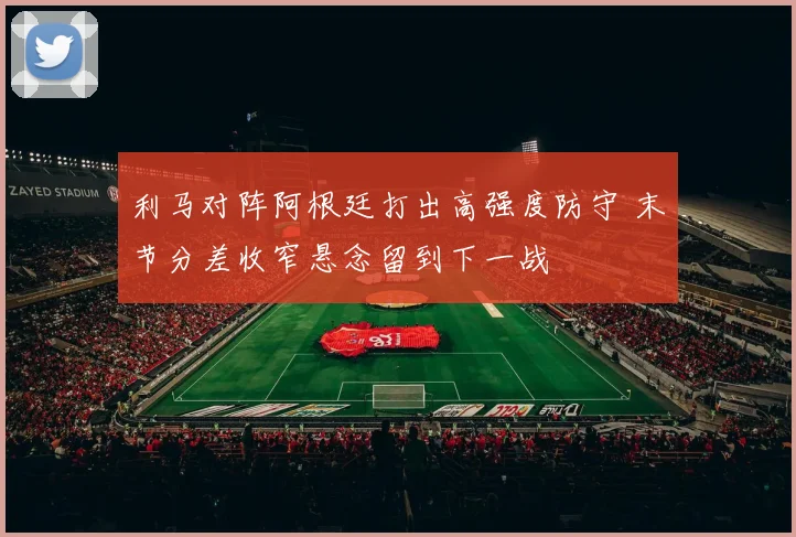 利马对阵阿根廷打出高强度防守 末节分差收窄悬念留到下一战