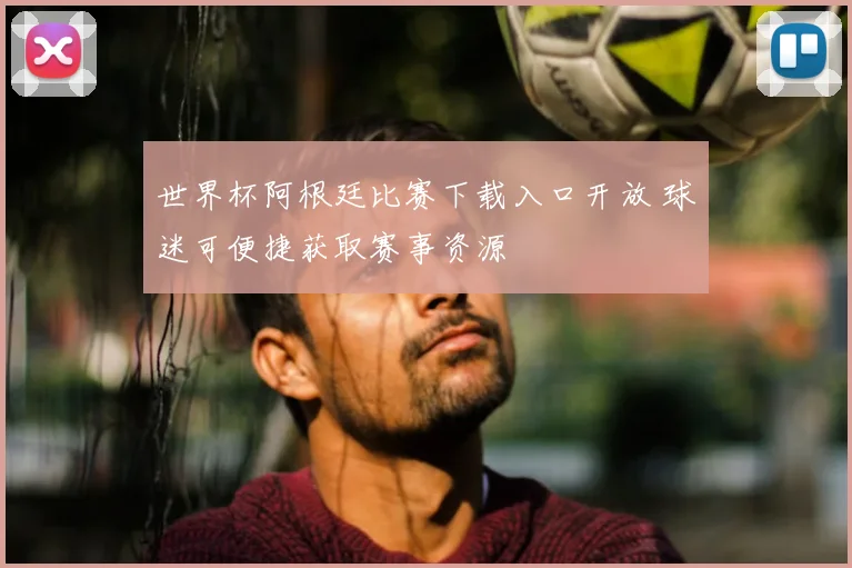 世界杯阿根廷比赛下载入口开放 球迷可便捷获取赛事资源