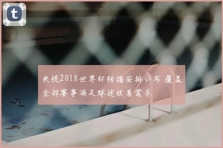 央视2018世界杯转播安排公布 覆盖全部赛事满足球迷收看需求