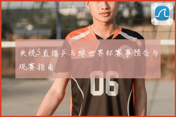 央视5直播乒乓球世界杯赛事预告与观赛指南