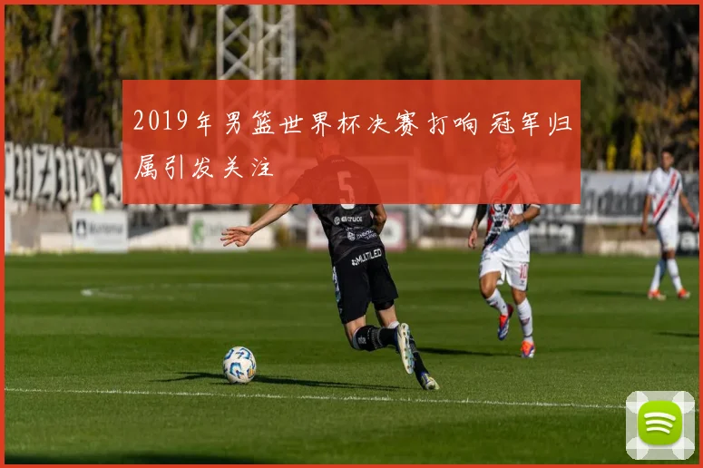 2019年男篮世界杯决赛打响 冠军归属引发关注