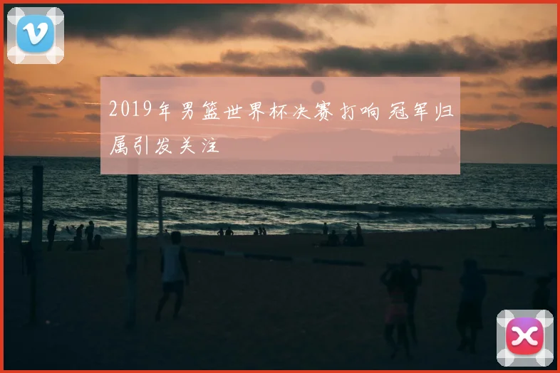 2019年男篮世界杯决赛打响 冠军归属引发关注