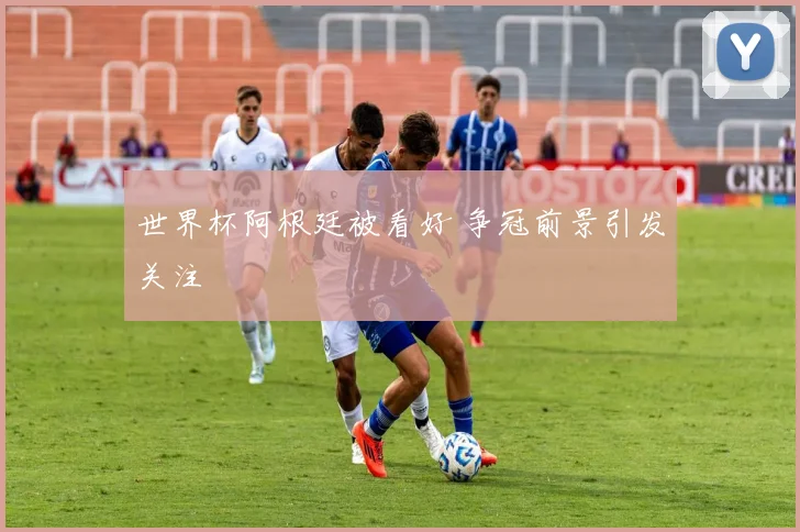 世界杯阿根廷被看好 争冠前景引发关注