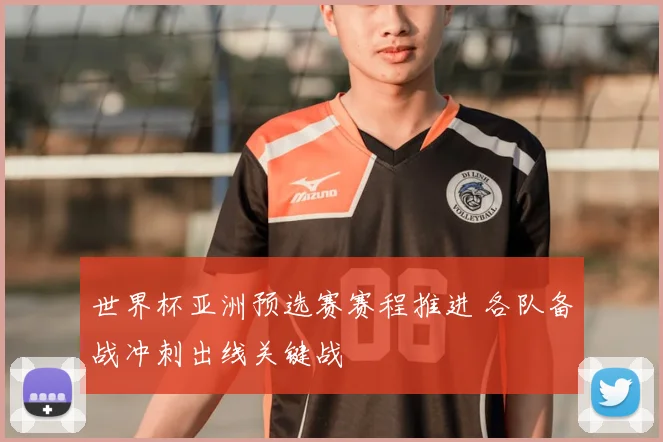 世界杯亚洲预选赛赛程推进 各队备战冲刺出线关键战